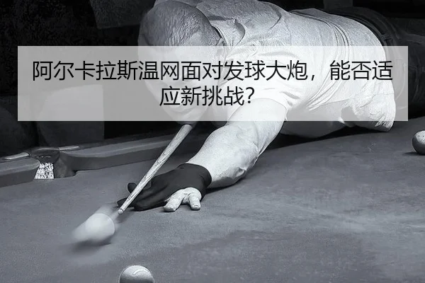 阿尔卡拉斯温网面对发球大炮，能否适应新挑战？